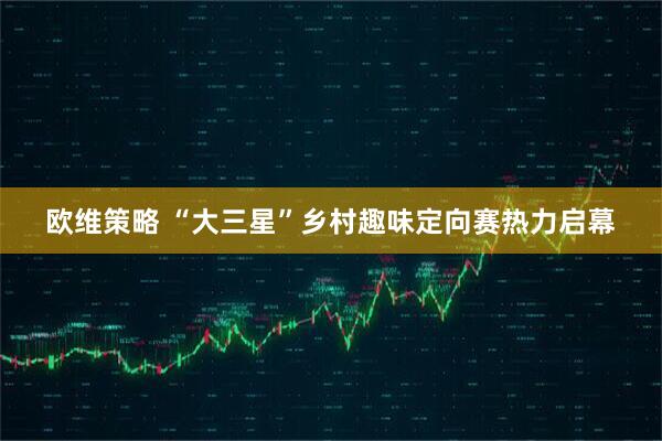 欧维策略 “大三星”乡村趣味定向赛热力启幕