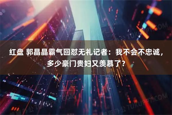 红盘 郭晶晶霸气回怼无礼记者：我不会不忠诚，多少豪门贵妇又羡慕了？