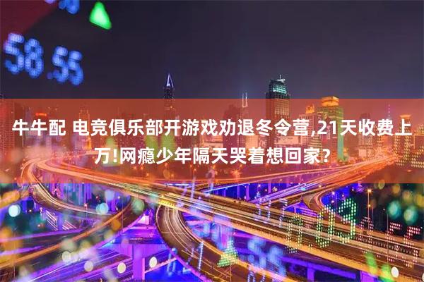 牛牛配 电竞俱乐部开游戏劝退冬令营,21天收费上万!网瘾少年隔天哭着想回家？