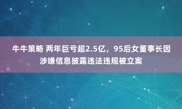 牛牛策略 两年巨亏超2.5亿，95后女董事长因涉嫌信息披露违法违规被立案