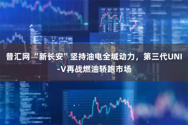普汇网 “新长安”坚持油电全域动力，第三代UNI-V再战燃油轿跑市场