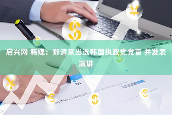 启兴网 韩媒：郑清来当选韩国执政党党首 并发表演讲