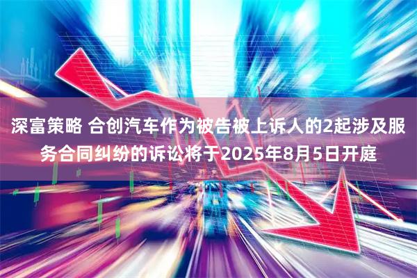 深富策略 合创汽车作为被告被上诉人的2起涉及服务合同纠纷的诉讼将于2025年8月5日开庭
