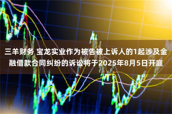 三羊财务 宝龙实业作为被告被上诉人的1起涉及金融借款合同纠纷的诉讼将于2025年8月5日开庭