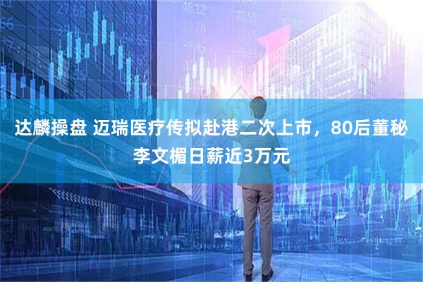 达麟操盘 迈瑞医疗传拟赴港二次上市，80后董秘李文楣日薪近3万元