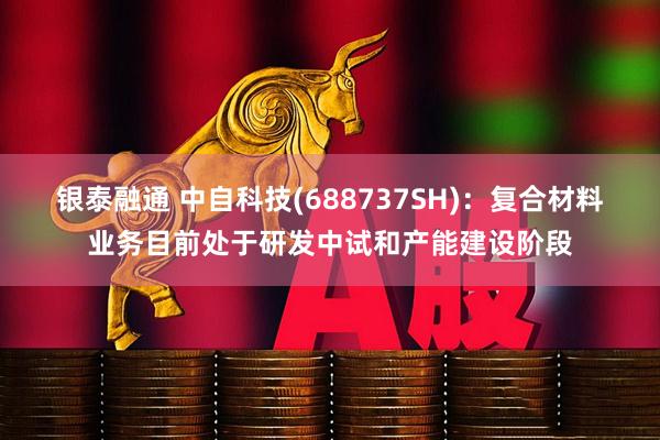 银泰融通 中自科技(688737SH)：复合材料业务目前处于研发中试和产能建设阶段