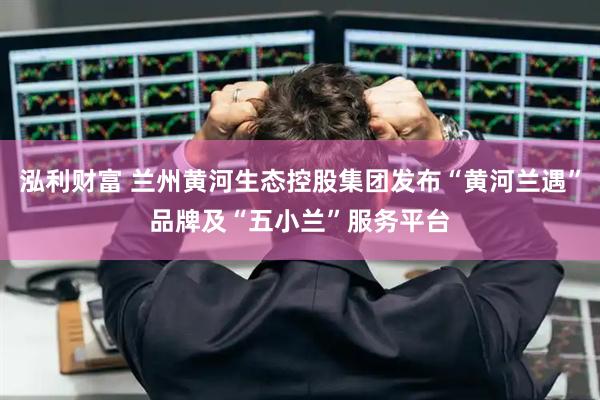 泓利财富 兰州黄河生态控股集团发布“黄河兰遇”品牌及“五小兰”服务平台