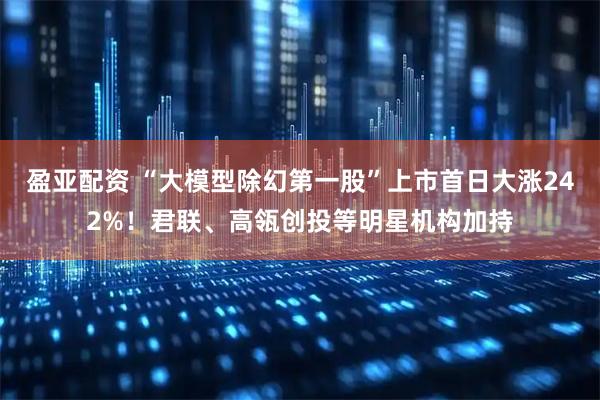 盈亚配资 “大模型除幻第一股”上市首日大涨242%！君联、高瓴创投等明星机构加持