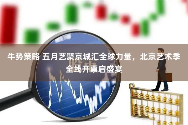 牛势策略 五月艺聚京城汇全球力量，北京艺术季全线开票启盛宴