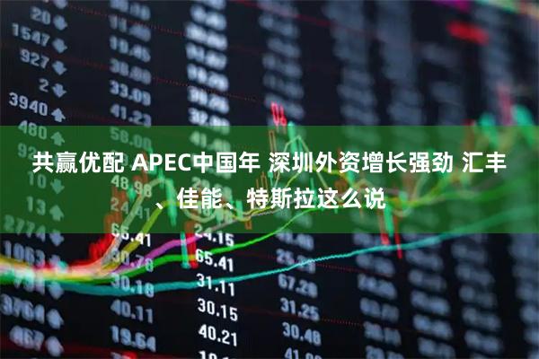 共赢优配 APEC中国年 深圳外资增长强劲 汇丰、佳能、特斯拉这么说