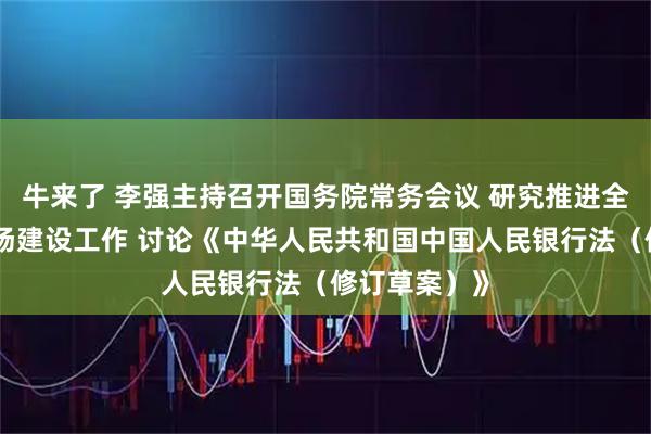 牛来了 李强主持召开国务院常务会议 研究推进全国统一大市场建设工作 讨论《中华人民共和国中国人民银行法（修订草案）》