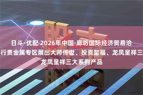 日斗-优配 2026年中国·廊坊国际经济贸易洽谈会工商银行贵金属专区展出大师传世、投资聚福、龙凤呈祥三大系列产品