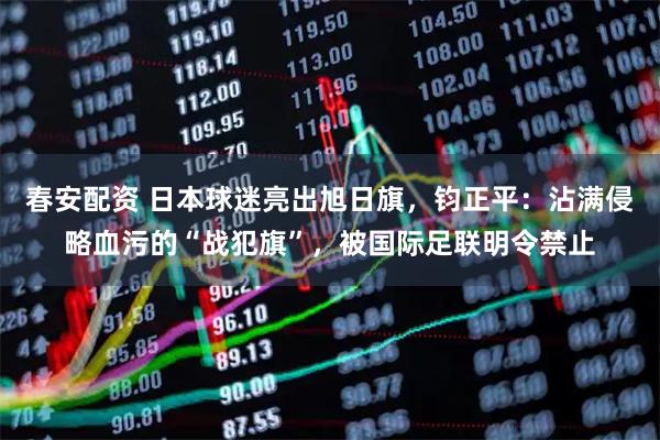 春安配资 日本球迷亮出旭日旗，钧正平：沾满侵略血污的“战犯旗”，被国际足联明令禁止
