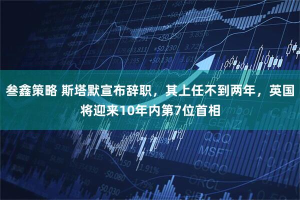 叁鑫策略 斯塔默宣布辞职，其上任不到两年，英国将迎来10年内第7位首相