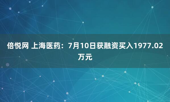 倍悦网 上海医药：7月10日获融资买入1977.02万元