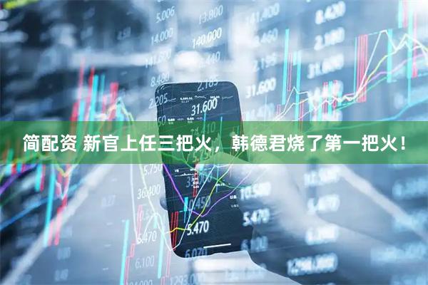 简配资 新官上任三把火，韩德君烧了第一把火！