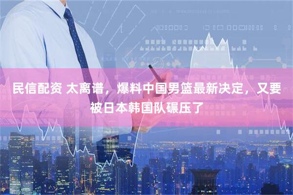 民信配资 太离谱，爆料中国男篮最新决定，又要被日本韩国队碾压了