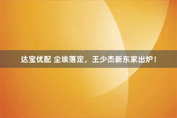 达宝优配 尘埃落定，王少杰新东家出炉！