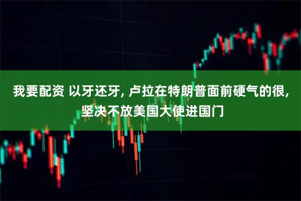 我要配资 以牙还牙, 卢拉在特朗普面前硬气的很, 坚决不放美国大使进国门