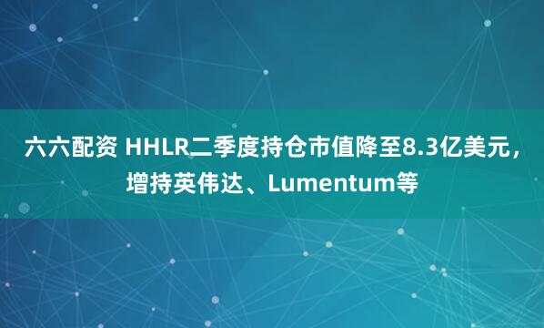 六六配资 HHLR二季度持仓市值降至8.3亿美元，增持英伟达、Lumentum等