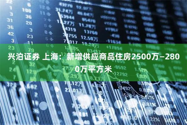 兴泊证券 上海：新增供应商品住房2500万—2800万平方米